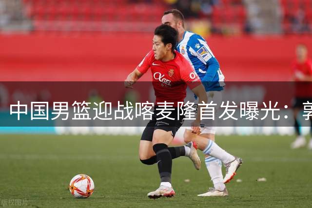 中国男篮迎战喀麦隆首发曝光：郭士强派出最强五虎阵