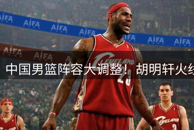 中国男篮阵容大调整！胡明轩火线驰援 世预赛生死战靠新组合破局