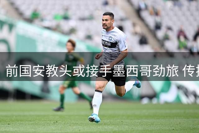 前国安教头或接手墨西哥劲旅 传控大师能否再度证明自己