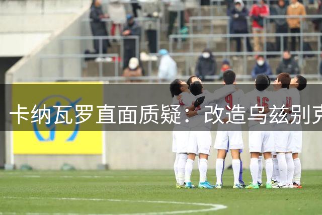 卡纳瓦罗直面质疑：改造乌兹别克斯坦非一日之功 亚洲杯期待质变