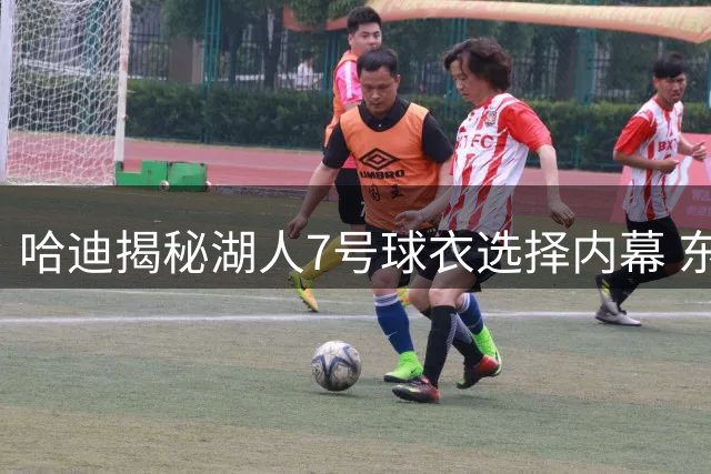 哈迪揭秘湖人7号球衣选择内幕 东契奇成关键推手