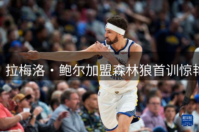 拉梅洛·鲍尔加盟森林狼首训惊艳 赤膊三分表演弹无虚发