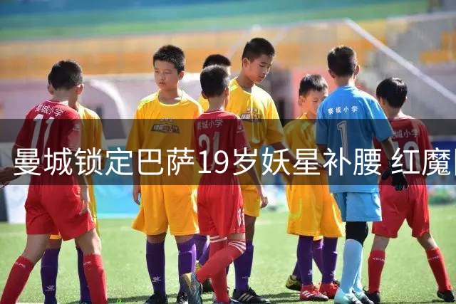 曼城锁定巴萨19岁妖星补腰 红魔旧梦难圆蓝月新欢引关注