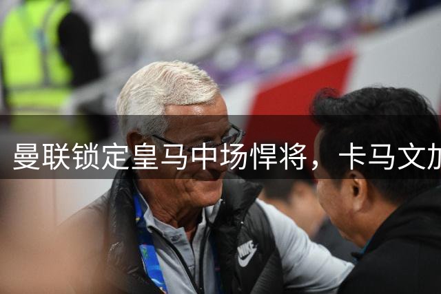 曼联锁定皇马中场悍将，卡马文加成夏窗头号目标