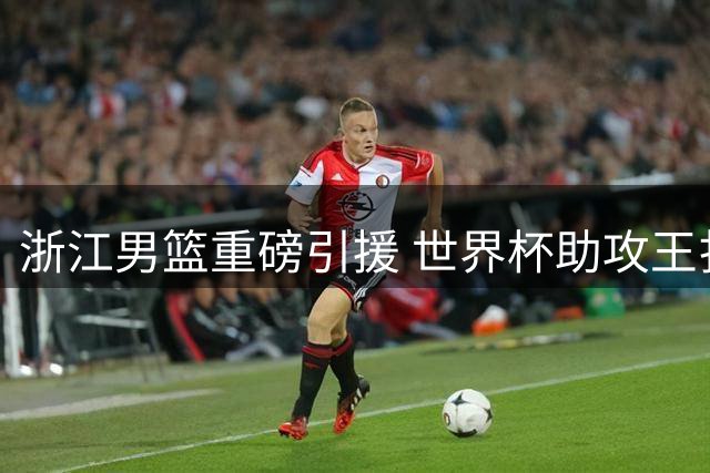 浙江男篮重磅引援 世界杯助攻王扎加尔斯登陆CBA
