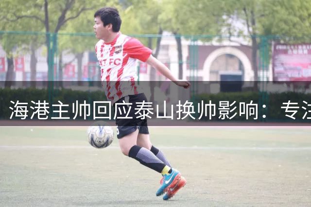 海港主帅回应泰山换帅影响：专注自身备战 蒋光太登场存疑