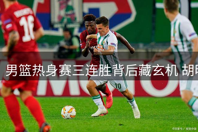 男篮热身赛三连胜背后藏玄机 胡明轩火线加盟替换两将引热议