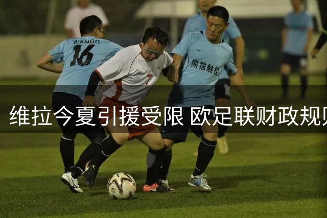 维拉今夏引援受限 欧足联财政规则或迫使其再卖主力