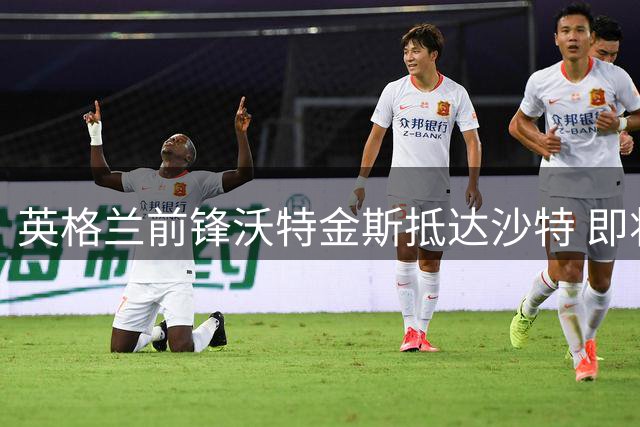 英格兰前锋沃特金斯抵达沙特 即将与新月队签约