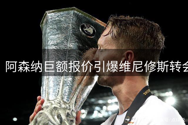 阿森纳巨额报价引爆维尼修斯转会风云